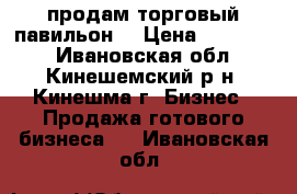 продам торговый павильон  › Цена ­ 170 000 - Ивановская обл., Кинешемский р-н, Кинешма г. Бизнес » Продажа готового бизнеса   . Ивановская обл.